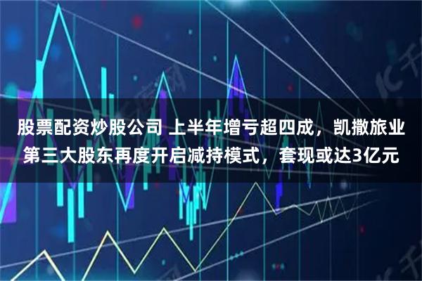 股票配资炒股公司 上半年增亏超四成，凯撒旅业第三大股东再度开启减持模式，套现或达3亿元