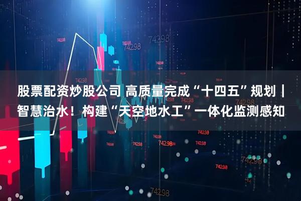 股票配资炒股公司 高质量完成“十四五”规划｜智慧治水！构建“天空地水工”一体化监测感知