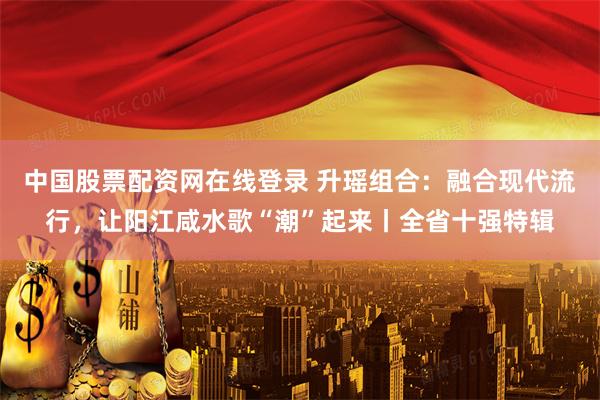 中国股票配资网在线登录 升瑶组合：融合现代流行，让阳江咸水歌“潮”起来丨全省十强特辑