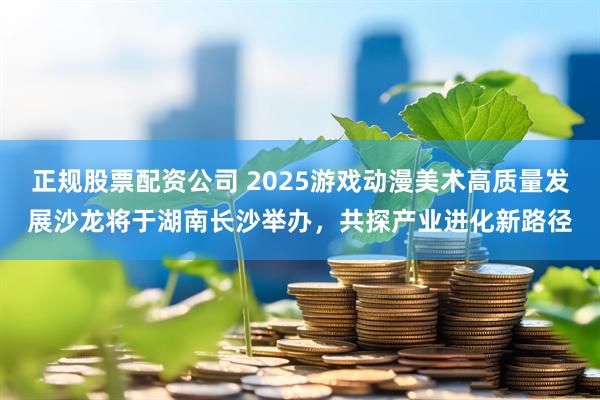 正规股票配资公司 2025游戏动漫美术高质量发展沙龙将于湖南长沙举办，共探产业进化新路径