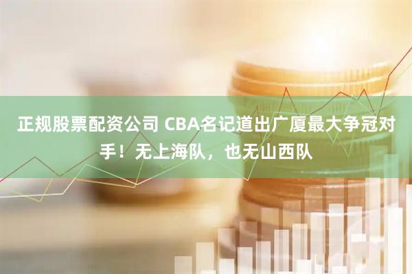 正规股票配资公司 CBA名记道出广厦最大争冠对手！无上海队，也无山西队