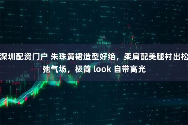 深圳配资门户 朱珠黄裙造型好绝，柔肩配美腿衬出松弛气场，极简 look 自带高光