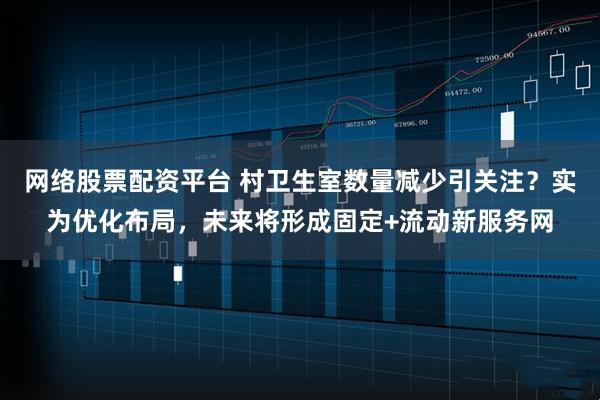 网络股票配资平台 村卫生室数量减少引关注？实为优化布局，未来将形成固定+流动新服务网