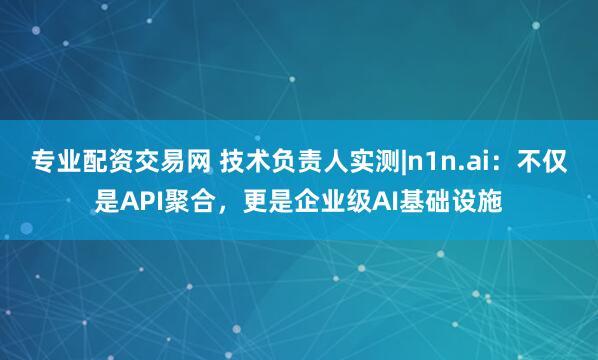 专业配资交易网 技术负责人实测|n1n.ai：不仅是API聚合，更是企业级AI基础设施