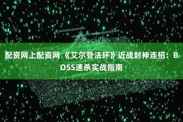 配资网上配资网 《艾尔登法环》近战封神连招：BOSS速杀实战指南