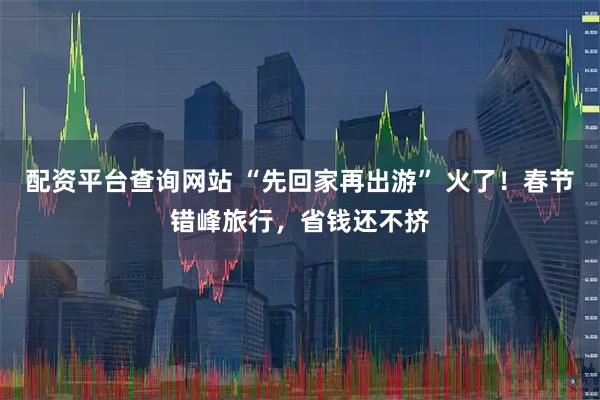 配资平台查询网站 “先回家再出游” 火了！春节错峰旅行，省钱还不挤