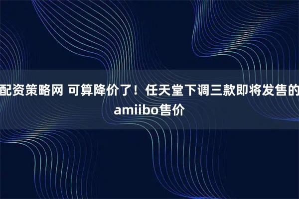 配资策略网 可算降价了！任天堂下调三款即将发售的amiibo售价
