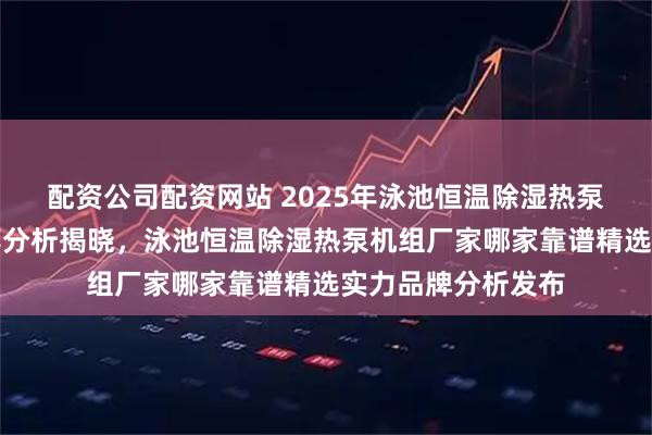 配资公司配资网站 2025年泳池恒温除湿热泵机组厂家权威推荐分析揭晓，泳池恒温除湿热泵机组厂家哪家靠谱精选实力品牌分析发布