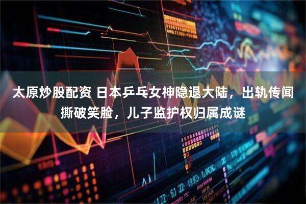 太原炒股配资 日本乒乓女神隐退大陆，出轨传闻撕破笑脸，儿子监护权归属成谜