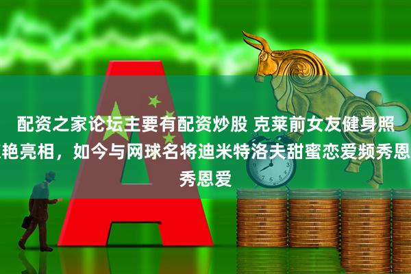 配资之家论坛主要有配资炒股 克莱前女友健身照惊艳亮相，如今与网球名将迪米特洛夫甜蜜恋爱频秀恩爱