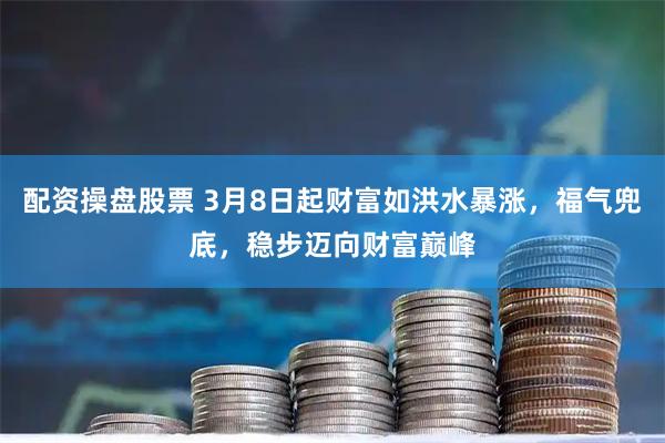 配资操盘股票 3月8日起财富如洪水暴涨，福气兜底，稳步迈向财富巅峰