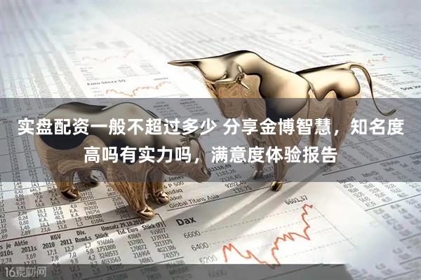 实盘配资一般不超过多少 分享金博智慧，知名度高吗有实力吗，满意度体验报告