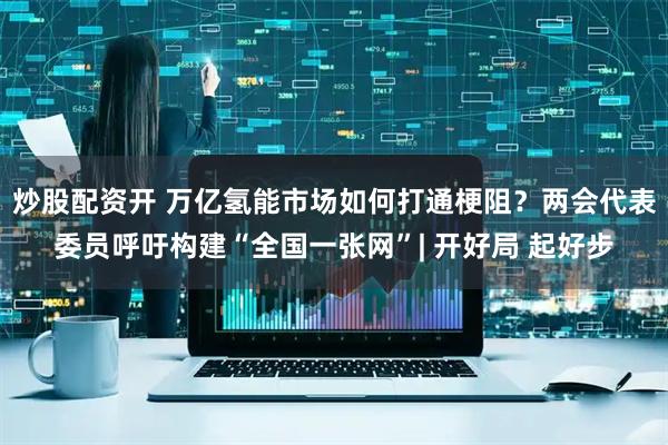 炒股配资开 万亿氢能市场如何打通梗阻？两会代表委员呼吁构建“全国一张网”| 开好局 起好步