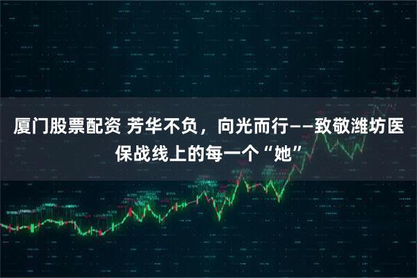 厦门股票配资 芳华不负，向光而行——致敬潍坊医保战线上的每一个“她”