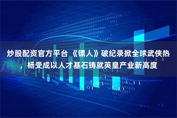 炒股配资官方平台 《镖人》破纪录掀全球武侠热，杨受成以人才基石铸就英皇产业新高度